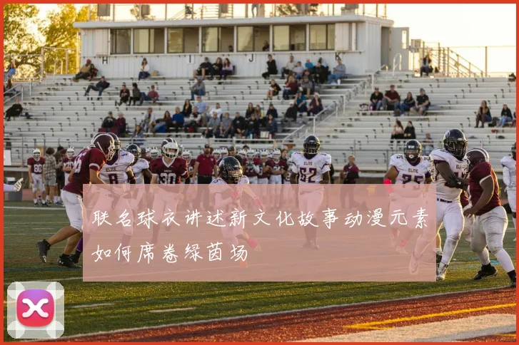 联名球衣讲述新文化故事动漫元素如何席卷绿茵场