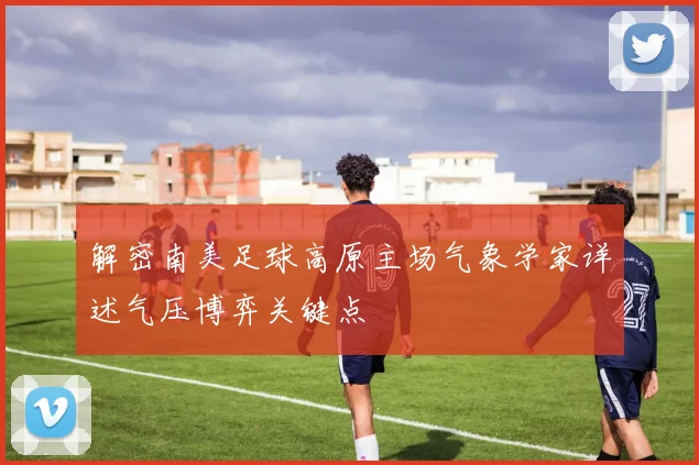 解密南美足球高原主场气象学家详述气压博弈关键点
